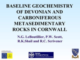 BASELINE GEOCHEMISTRY
OF DEVONIAN AND
CARBONIFEROUS
METASEDIMENTARY
ROCKS IN CORNWALL
N.G. LeBoutillier, P.W. Scott,
R.K.Shail and R.C. Scrivener
 