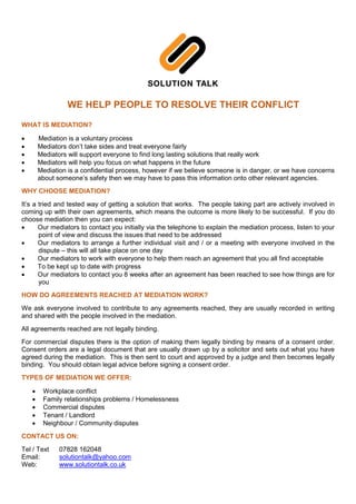 WE HELP PEOPLE TO RESOLVE THEIR CONFLICT
WHAT IS MEDIATION?
• Mediation is a voluntary process
• Mediators don’t take sides and treat everyone fairly
• Mediators will support everyone to find long lasting solutions that really work
• Mediators will help you focus on what happens in the future
• Mediation is a confidential process, however if we believe someone is in danger, or we have concerns
about someone’s safety then we may have to pass this information onto other relevant agencies.
WHY CHOOSE MEDIATION?
It’s a tried and tested way of getting a solution that works. The people taking part are actively involved in
coming up with their own agreements, which means the outcome is more likely to be successful. If you do
choose mediation then you can expect:
• Our mediators to contact you initially via the telephone to explain the mediation process, listen to your
point of view and discuss the issues that need to be addressed
• Our mediators to arrange a further individual visit and / or a meeting with everyone involved in the
dispute – this will all take place on one day
• Our mediators to work with everyone to help them reach an agreement that you all find acceptable
• To be kept up to date with progress
• Our mediators to contact you 8 weeks after an agreement has been reached to see how things are for
you
HOW DO AGREEMENTS REACHED AT MEDIATION WORK?
We ask everyone involved to contribute to any agreements reached, they are usually recorded in writing
and shared with the people involved in the mediation.
All agreements reached are not legally binding.
For commercial disputes there is the option of making them legally binding by means of a consent order.
Consent orders are a legal document that are usually drawn up by a solicitor and sets out what you have
agreed during the mediation. This is then sent to court and approved by a judge and then becomes legally
binding. You should obtain legal advice before signing a consent order.
TYPES OF MEDIATION WE OFFER:
• Workplace conflict
• Family relationships problems / Homelessness
• Commercial disputes
• Tenant / Landlord
• Neighbour / Community disputes
CONTACT US ON:
Tel / Text 07828 162048
Email: solutiontalk@yahoo.com
Web: www.solutiontalk.co.uk
 