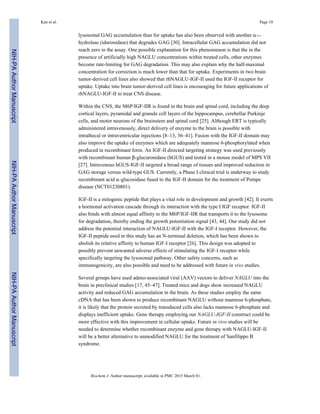 lysosomal GAG accumulation than for uptake has also been observed with another α-L-
hydrolase (iduronidase) that degrades GAG [30]. Intracellular GAG accumulation did not
reach zero in the assay. One possible explanation for this phenomenon is that the in the
presence of artificially high NAGLU concentrations within treated cells, other enzymes
become rate-limiting for GAG degradation. This may also explain why the half-maximal
concentration for correction is much lower than that for uptake. Experiments in two brain
tumor-derived cell lines also showed that rhNAGLU-IGF-II used the IGF-II receptor for
uptake. Uptake into brain tumor-derived cell lines is encouraging for future applications of
rhNAGLU-IGF-II to treat CNS disease.
Within the CNS, the M6P/IGF-IIR is found in the brain and spinal cord, including the deep
cortical layers, pyramidal and granule cell layers of the hippocampus, cerebellar Purkinje
cells, and motor neurons of the brainstem and spinal cord [25]. Although ERT is typically
administered intravenously, direct delivery of enzyme to the brain is possible with
intrathecal or intraventricular injections [8–13, 36–41]. Fusion with the IGF-II domain may
also improve the uptake of enzymes which are adequately mannose 6-phosphorylated when
produced in recombinant form. An IGF-II directed targeting strategy was used previously
with recombinant human β-glucuronidase (hGUS) and tested in a mouse model of MPS VII
[27]. Intravenous hGUS-IGF-II targeted a broad range of tissues and improved reduction in
GAG storage versus wild-type GUS. Currently, a Phase I clinical trial is underway to study
recombinant acid α-glucosidase fused to the IGF-II domain for the treatment of Pompe
disease (NCT01230801).
IGF-II is a mitogenic peptide that plays a vital role in development and growth [42]. It exerts
a hormonal activation cascade through its interaction with the type I IGF receptor. IGF-II
also binds with almost equal affinity to the M6P/IGF-IIR that transports it to the lysosome
for degradation, thereby ending the growth potentiation signal [43, 44]. Our study did not
address the potential interaction of NAGLU-IGF-II with the IGF-I receptor. However, the
IGF-II peptide used in this study has an N-terminal deletion, which has been shown to
abolish its relative affinity to human IGF-I receptor [26]. This design was adopted to
possibly prevent unwanted adverse effects of stimulating the IGF-I receptor while
specifically targeting the lysosomal pathway. Other safety concerns, such as
immunogenicity, are also possible and need to be addressed with future in vivo studies.
Several groups have used adeno-associated viral (AAV) vectors to deliver NAGLU into the
brain in preclinical studies [17, 45–47]. Treated mice and dogs show increased NAGLU
activity and reduced GAG accumulation in the brain. As these studies employ the same
cDNA that has been shown to produce recombinant NAGLU without mannose 6-phosphate,
it is likely that the protein secreted by transduced cells also lacks mannose 6-phosphate and
displays inefficient uptake. Gene therapy employing our NAGLU-IGF-II construct could be
more effective with this improvement in cellular uptake. Future in vivo studies will be
needed to determine whether recombinant enzyme and gene therapy with NAGLU-IGF-II
will be a better alternative to unmodified NAGLU for the treatment of Sanfilippo B
syndrome.
Kan et al. Page 10
Biochem J. Author manuscript; available in PMC 2015 March 01.
NIH-PAAuthorManuscriptNIH-PAAuthorManuscriptNIH-PAAuthorManuscript
 