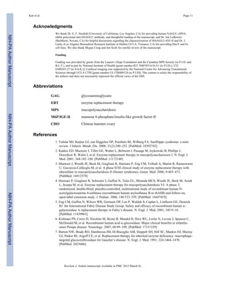 Acknowledgments
We thank Dr. E. F. Neufeld (University of California, Los Angeles, CA) for providing human NAGLU cDNA,
rabbit polyclonal anti-hNAGLU antibody, and thoughtful reading of the manuscript, and Dr. Jon LeBowitz
(BioMarin, Novato, CA) for helpful discussions regarding the characterization of rhNAGLU-IGF-II and Dr. J.
Lasky (Los Angeles Biomedical Research Institute at Harbor-UCLA, Torrance, CA) for providing DaoY and Es
cell lines. We also thank Megan Craig and Jon Scott for careful review of the manuscript.
Funding
Funding was provided by grants from the Lauren’s Hope Foundation and the Canadian MPS Society (to P.I.D. and
B.L.T.), and in part by National Institute of Health [grant number R21 NS078314-01A1 (to P.I.D.); T32
GM8243-27 (to S-h.K.)]. Confocal imaging was supported by the National Center for Advancing Translational
Sciences through UCLA CTSI [grant number UL1TR000124 (to P.I.D)]. The content is solely the responsibility of
the authors and does not necessarily represent the official views of the NIH.
Abbreviations
GAG glycosaminoglycans
ERT enzyme replacement therapy
MPS mucopolysaccharidosis
M6P/IGF-II mannose 6-phosphate/insulin-like growth factor-II
CHO Chinese hamster ovary
References
1. Valstar MJ, Ruijter GJ, can Diggelen OP, Poorhuis BJ, Wilburg FA. Sanfilippo syndrome: a mini
review. J Inherit. Metab. Dis. 2008; 31(2):240–252. [PubMed: 18392742]
2. Kakkis ED, Muenzer J, Tiller GE, Waber L, Belmont J, Passage M, Izykowski B, Phillips J,
Doroshow R, Walot I, et al. Enzyme-replacement therapy in mucopolysaccharisosis I. N. Engl. J.
Med. 2001; 344:182–188. [PubMed: 11172140]
3. Muenzer J, Wraith JE, Beck M, Giugliani R, Harmatz P, Eng CM, Vellodi A, Martin R, Ramaswami
U, Gucsavas-Calikoglu M, et al. A phase II/III clinical study of enzyme replacement therapy with
idursulfase in mucopolysaccharidosis II (Hunter syndrome). Genet. Med. 2006; 8:465–473.
[PubMed: 16912578]
4. Harmatz P, Giugliani R, Schwartz I, Guffon N, Teles EL, Miranda MCS, Wraith JE, Beck M, Arash
L, Scarpa M, et al. Enzyme replacement therapy for mucopolysaccharidosis VI: A phase 3,
randomized, double-blind, placebo-controlled, multinational study of recombinant human N-
acetylgalactosamine 4-sulfatase (recombinant human arylsulfatase B or rhASB) and follow-on,
open-label extension study. J. Pediatr. 2006; 148:533–539. [PubMed: 16647419]
5. Eng CM, Guffon N, Wilcox WR, Germain DP, Lee P, Waldek S, Caplan L, Linthorst GE, Desnick
RJ. the International Fabry Disease Study Group. Safety and efficacy of recombinant human α-
galactosidase A replacement therapy in Fabry’s disease. N. Engl. J. Med. 2001; 345:9–16.
[PubMed: 11439963]
6. Kishnani PS, Corzo D, Nicolino M, Byrne B, Mandel H, Hwu WL, Leslie N, Levine J, Spencer C,
McDonald M, et al. Recombinant human acid α-glucosidase: Major clinical benefits in infantile-
onset Pompe disease. Neurology. 2007; 68:99–109. [PubMed: 17151339]
7. Barton NW, Brady RO, Dambrosia JM, Di Bisceglie AM, Doppelt SH, Hill SC, Mankin HJ, Murray
GJ, Parker RI, Argoff CE, et al. Replacement therapy for inherited enzyme deficiency: macrophage-
targeted glucocerebrosidase for Gaucher’s disease. N. Engl. J. Med. 1991; 324:1464–1470.
[PubMed: 2023606]
Kan et al. Page 11
Biochem J. Author manuscript; available in PMC 2015 March 01.
NIH-PAAuthorManuscriptNIH-PAAuthorManuscriptNIH-PAAuthorManuscript
 