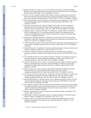 8. Dickson P, McEntee M, Vogler C, Le S, Levy B, Peinovich M, Hanson S, Passage M, Kakkis E.
Intrathecal enzyme replacement therapy: successful treatment of brain disease via the cerebrospinal
fluid. Mol. Genet. Metab. 2007; 91:61–68. [PubMed: 17321776]
9. Lee WC, Tsoi YK, Troendle FJ, DeLucia MW, Ahmed Z, Dicky CA, Dickson DW, Eckman CB.
Single-dose intracerebroventricular administration of galactocerebrosidase improves survival in a
mouse model of globoid cell leukodystrophy. FASEB J. 2007; 21:2520–2527. [PubMed: 17403939]
10. Hemsley KM, King B, Hopwood JJ. Injection of recombinant human sulfamidase into the CSF via
the cerebellomedullary cistern in MPS IIIA mice. Mol. Genet. Metab. 2007; 90:313–328.
[PubMed: 17166757]
11. Chang M, Cooper JD, Sleat DE, Cheng SH, Dodge JC, Passini MA, Lobel P, Davidson BL.
Intraventricular enzyme replacement improves disease phenotypes in a mouse model of late
infantile neuronal ceroid lipofuscinosis. Mol. Ther. 2008; 16:649–656. [PubMed: 18362923]
12. Dodge JC, Clarke J, Treleaven CM, Taksir TV, Griffiths DA, Yang W, Fidler JA, Passini MA,
Karey KP, Schuchman EH, et al. Intracerebroventricular infusion of acid sphingomyelinase
corrects CNS manifestations in a mouse model of Niemann-Pick A disease. Exp. Neurol. 2009;
215:349–357. [PubMed: 19059399]
13. Kondagari GS, King BM, Thomson PC, Williamson P, Clements PR, Fuller M, Hemsley KM,
Hopwood JJ, Taylor RM. Treatment of canine fucosidosis by intracisternal enzyme infusion. Exp.
Neurol. 2011; 230:218–226. [PubMed: 21575633]
14. Yu WH, Zhao KW, Ryazantsev S, Rozengurt N, Neufeld EF. Shortterm enzyme replacement in the
murine model of Sanfilippo syndrome type B. Mol. Genet. Metab. 2000; 71:573–580. [PubMed:
11136549]
15. Weber B, Hopwood JJ, Yogalingam G. Expression and characterization of human recombinant and
[alpha]-N-actylglucosaminidase. Prot. Expr. Purif. 2001; 21:251–259.
16. Zhao KW, Neufeld EF. Purification and characterization of recombinant human [alpha]-N-
acetylglucosaminidase secreted by Chinese Hamster Ovary cells. Prot. Expr. Purif. 2000; 19:202–
211.
17. Fu H, Samulski RJ, McCown TJ, Picornell YJ, Fletcher D, Muenzer J. Neurological correction of
lysosomal storage in a mucopolysaccharidosis IIIB mouse model by adeno-associated virus-
mediated gene delivery. Mol. Ther. 2002; 5:42–49. [PubMed: 11786044]
18. Cressant A, Desmaris N, Verot L, Brejot T, Froissart R, Vanier MT, Maire I, Heard JM. Improved
behavior and neuropathology in the mouse model of Sanfilippo type IIIB disease after adeno-
associated virus-mediated gene transfer in the striatum. J. Neurosci. 2004; 24:10229–10239.
[PubMed: 15537895]
19. Zheng Y, Ryazantsev S, Ohmi K, Zhao HZ, Rozengurt N, Kohn DB, Neufeld EF. Retrovirally
transduced bone marrow has a therapeutic effect on brain in the mouse model of
mucopolysaccharidosis IIIB. Mol. Genet. Metab. 2004; 82:286–295. [PubMed: 15308126]
20. Fu H, Kang L, Jennings JS, Moy SS, Perez A, DiRosario J, McCarty DM, Muenzer J. Significantly
increased lifespan and improved behavioral performances by rAAV gene delivery in adult
mucopolysaccharidosis IIIB mice. Gene Ther. 2007; 14:1065–1077. [PubMed: 17460717]
21. McCarty DM, DiRosario J, Gulaid K, Muenzer J, Fu H. Mannitol-facilitated CNS entry of rAAV2
vector significantly delayed the neurological disease progression in MPS IIIB mice. Gene Ther.
2009; 16:1340–1352. [PubMed: 19587708]
22. Fu H, DiRosario J, Kang L, Muenzer J, McCarty DM. Restoration of central nervous system alpha-
N-acetylglucosaminidase activity and therapeutic benefits in mucopolysaccharidosis IIIB mice by
a single intracisternal recombinant adeno-associated viral type 2 vector delivery. J. Gene Med.
2010; 12:624–633. [PubMed: 20603889]
23. Braulke T, Bonifacino JS. Sorting of lysosomal proteins. Biochim. Biophys. Acta (BBA) - Mol.
Cell Res. 2009; 1793:605–614.
24. Hille-Rehfeld A. Mannose 6-phosphate receptors in sorting and transport of lysosomal enzymes.
Biochim. Biophys. Acta (BBA) - Rev. Biomembr. 1995; 1241:177–194.
25. Hawkes C, Kar S. The insulin-like growth factor-II/mannose-6-phosphate receptor: structure,
distribution and function in the central nervous system. Brain Res. Rev. 2004; 44:117–140.
[PubMed: 15003389]
Kan et al. Page 12
Biochem J. Author manuscript; available in PMC 2015 March 01.
NIH-PAAuthorManuscriptNIH-PAAuthorManuscriptNIH-PAAuthorManuscript
 