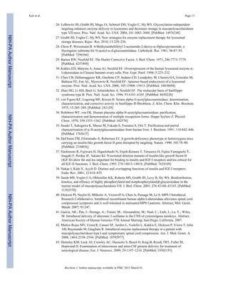 26. LeBowitz JH, Grubb JH, Maga JA, Schmiel DH, Vogler C, Sly WS. Glycosylation-independent
targeting enhances enzyme delivery to lysosomes and decreases storage in mucopolysaccharidosis
type VII mice. Proc. Natl. Acad. Sci. USA. 2004; 101:3083–3088. [PubMed: 14976248]
27. Grubb JH, Vogler C, Sly WS. New strategies for enzyme replacement therapy for lysosomal
storage diseases. Rejuv. Res. 2010; 13:229–236.
28. Chow P, Weissmann B. 4-Methylumbelliferyl 2-acetamido-2-deoxy-α-Dglucopyranoside, a
fluorogenic substrate for N-acetyl-α-d-glucosaminidase. Carbohydr. Res. 1981; 96:87–93.
[PubMed: 7296566]
29. Barton RW, Neufeld EF. The Hurler Corrective Factor. J. Biol. Chem. 1971; 246:7773–7779.
[PubMed: 4257494]
30. Kakkis ED, Matynia A, Jonas AJ, Neufeld EF. Overexpression of the human lysosomal enzyme α-
l-iduronidase in Chinese hamster ovary cells. Prot. Expr. Purif. 1994; 5:225–232.
31. Chen CB, Dellamaggiore KR, Ouellette CP, Sedano CD, Lizadjohry M, Chernis GA, Gonzales M,
Baltasar FE, Fan AL, Myerowitz R, Neufeld EF. Aptamer-based endocytosis of a lysosomal
enzyme. Proc. Natl. Acad. Sci. USA. 2008; 105:15908–15913. [PubMed: 18838694]
32. Zhao HG, Li HH, Bach G, Schmidtchen A, Neufeld EF. The molecular basis of Sanfilippo
syndrome type B. Proc. Natl. Acad. Sci. 1996; 93:6101–6105. [PubMed: 8650226]
33. von Figura KF, Logering MF, Kresse H. Serum alpha-N-acetylglucosaminidase: determination,
characterization, and corrective activity in Sanfilippo B fibroblasts. Z. Klin. Chem. Klin. Biochem.
1975; 13:285–289. [PubMed: 242129]
34. Rohrborn WF, von FK. Human placenta alpha-N-acetylglucosaminidase: purification,
characterization and demonstration of multiple recognition forms. Hoppe Seylers Z. Physiol.
Chem. 1978; 359:1353–1362. [PubMed: 102578]
35. Sasaki T, Sukegawa K, Masue M, Fukuda S, Tomatsu S, Orii T. Purification and partial
characterization of α-N-acetylglucosaminidase from human liver. J. Biochem. 1991; 110:842–846.
[PubMed: 1783617]
36. DeChiara TM, Efstratiadis A, Robertsen EJ. A growth-deficiency phenotype in heterozygous mice
carrying an insulin-like growth factor II gene disrupted by targeting. Nature. 1990; 345:78–80.
[PubMed: 2330056]
37. Hashimoto R, Fujiwara H, Higashihashi N, Enjoh-Kimura T, Terasawa H, Fujita-Yamaguchi Y,
Inagaki F, Perdue JF, Sakano KI. N-terminal deletion mutants of insulin-like growth factor-II
(IGF-II) show thr and leu important for binding to insulin and IGF-I receptors and leu critical for
all IGF-II functions. J. Biol. Chem. 1995; 270:18013–18018. [PubMed: 7629109]
38. Nakae J, Kido Y, Accili D. Distinct and overlapping functions of insulin and IGF-I receptors.
Endo. Rev. 2001; 22:818–835.
39. Sands MS, Vogler CA, Ohlemiller KK, Roberts MS, Grubb JH, Levy B, Sly WS. Biodistribution,
kinetics, and efficacy of highly phosphorylated and nonphosphorylated β-glucuronidase in the
murine model of mucopolysaccharidosis VII. J. Biol. Chem. 2001; 276:43160–43165. [PubMed:
11562370]
40. Dickson PI, Naylor D, Mlikotic A, Victoroff A, Chen A, Passage M, Le S. MPS I Intrathecal
Research Collaborative. Intrathecal recombinant human alpha-Liduronidase alleviates spinal cord
compression symptoms and is well-tolerated in attenuated MPS I patients. Abstract, Mol. Genet.
Metab. 2007; 93:247.
41. Garcia, AR.; Pan, J.; Stronge, A.; Tonini, M.; Alessandrini, M.; Neal, C.; Lieb, J.; Lu, Y.; Wiles,
M. Intrathecal delivery of iduronate 2-sulfatase to the CNS of cynomolgous monkeys. Abstract,
American Society of Human Genetics 57th Annual Meeting; San Diego, California. 2007.
42. Muñoz-Rojas MV, Costa R, Canani SF, Jardim L, Vedolin L, Kakkis E, Dickson P, Vieira T, John
AB, Raymundo M, Giugliani R. Intrathecal enzyme replacement therapy in a patient with
mucopolysaccharidosis type I and symptomatic spinal cord compression. Am. J. Med. Genet. A.
2008; 146A:2538–2544. [PubMed: 18792977]
43. Hemsley KM, Luck AJ, Crawley AC, Hassiotis S, Beard H, King B, Rozek TRT, Fuller M,
Hopwood JJ. Examination of intravenous and intra-CSF protein delivery for treatment of
neurological disease. Eur. J. Neurosci. 2009; 29:1197–1214. [PubMed: 19302155]
Kan et al. Page 13
Biochem J. Author manuscript; available in PMC 2015 March 01.
NIH-PAAuthorManuscriptNIH-PAAuthorManuscriptNIH-PAAuthorManuscript
 