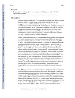 Keywords
Enzyme replacement therapy; lysosomal storage disease; Sanfilippo; mucopolysaccharidosis;
insulin-like growth factor
Introduction
Sanfilippo syndrome type B (MIM 252920; mucopolysaccharidosis IIIB, MPS IIIB) is a rare
autosomal recessive lysosomal storage disorder caused by the deficiency of α-N-
acetylglucosaminidase (NAGLU; EC 3.2.1.50), an enzyme in the heparan sulfate
degradation pathway. Cells lacking NAGLU accumulate heparan sulfate glycosaminoglycan
(GAG) in their lysosomes, and the accumulation of undegraded GAG gives rise to adverse
cellular and devastating clinical consequences. Individuals affected by this fatal disease
exhibit severe central nervous system (CNS) degeneration with progressive cognitive
impairment and aggressive behavioral problems, in addition to milder somatic symptoms
[1]. There is currently no effective treatment for MPS IIIB.
Enzyme replacement therapy (ERT) is a therapeutic approach to lysosomal storage disorders
in which the deficient enzyme is administered intravenously. ERT has been successfully
applied to treat patients in the clinical setting for some storage disorders, including MPS I,
II, and VI, Fabry, Pompe, and Gaucher diseases [2–7]. Enzyme can be administered into the
cerebrospinal fluid to correct brain storage in animal models [8–13]. However, ERT for
MPS IIIB was effective only in cells of the macrophage lineage in liver and spleen [14].
Uptake of exogenous ERT relies in most cases on binding of the mannose 6-phosphate
residues on the enzyme to the 300 kDa, cationin-dependent mannose 6-phosphate receptor.
Most cells, including neurons, depend on the M6P receptor system for uptake of exogenous
lysosomal enzymes, whereas cells of the macrophage lineage use the mannose receptor.
Previous attempts by several independent laboratories to generate recombinant NAGLU for
ERT in multiple cell types were not successful, due in large part to inadequate mannose 6-
phosphorylation of the enzyme and resultant poor intracellular uptake [15, 16]. Retroviral-
mediated gene therapy and transduced hematopoietic stem cells have both shown improved
pathology and lifespan in MPS IIIB mice [17–22]. However, cells transfected with vectors
containing NAGLU cDNA are expected to secrete poorly phosphorylated enzyme,
hampering their ability to cross-correct tissues away from the injection and implantation
sites.
The M6P receptor also binds insulin-like growth factor-II and is henceforth referred to as the
mannose 6-phosphate/insulin-like growth factor-II receptor (M6P/IGF-IIR) [23]. Here, we
have employed a fusion protein strategy to enable recombinantly produced NAGLU to gain
entry to cells through M6P/IGF-IIR which recognizes multiple ligands on its extracellular
domain, including M6P-containing lysosomal enzymes, retinoic acid, and IGF-II via distinct
binding sites on the receptor surface [24, 25]. Previous work by others showed that fusion
proteins of lysosomal enzymes and IGF-II entered cells and lysosomes via the M6P/IGF-IIR
on the cell membrane [26, 27]. We generated an expression construct of NAGLU and the
receptor binding domain of IGF-II on the C-terminus to produce recombinant human
Kan et al. Page 2
Biochem J. Author manuscript; available in PMC 2015 March 01.
NIH-PAAuthorManuscriptNIH-PAAuthorManuscriptNIH-PAAuthorManuscript
 