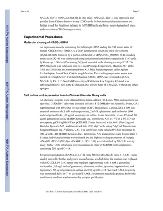 NAGLU-IGF-II (rhNAGLUIGF-II). In this study, rhNAGLU-IGF-II was expressed and
purified from Chinese hamster ovary (CHO) cells for biochemical characterization and
further tested for functional delivery to MPS IIIB cells and brain tumor-derived cell lines,
and correction of GAG storage in vitro.
Experimental Procedures
Molecular cloning of NAGLU-IGF-II
An expression cassette containing the full-length cDNA coding for 743 amino acids of
human NAGLU (NM_000263.3), a short unstructured linker and the c-myc epitope
(EQKLISEED), followed by a portion of the IGF-II cDNA (NM_001007139.4) encoding
amino acids 32–91 was synthesized using codon optimization for expression in CHO cells
by Genscript USA Inc (Piscataway, NJ) and provided in the cloning vector pUC57. The
DNA fragment was subcloned into pCI-neo (Promega Corporation, Madison, WI) at the
XhoI and XbaI sites and transformed into XL1-Blue Supercompetent cells (Agilent
Technologies, Santa Clara, CA) for amplification. The resulting expression vector was
named pCI-NagGScIGF. Full length human NAGLU cDNA was provided in pCMV-
NAGLU by Dr. E. F. Neufeld (University of California, Los Angeles, CA) and was
subcloned into pCI-neo at the EcoRI and XbaI sites to form pCI-NAGLU without any other
epitopes.
Cell culture and expression lines in Chinese Hamster Ovary cells
All chemical reagents were obtained from Sigma-Aldrich (St. Louis, MO), unless otherwise
specified. CHO dhfr− cells were cultured in Ham’s F12/DME (Irvine Scientific, Irvine, CA)
supplemented with 10% fetal bovine serum (SAFC Biosciences, Lenexa, KS), 1 mM non-
essential amino acids, 1 mM sodium pyruvate, 2 mM L-glutamine, and antibiotics (100
units/ml penicillin G, 100 µg/ml streptomycin sulfate, Irvine Scientific, Irvine, CA) and 50
µg/ml gentamicin sulfate (EMD Chemicals Inc., Gibbstown, NJ) at 37°C in a 5% CO2 air
atmosphere. pCI-NagGScIGF (or pCINAGLU) was linearized with Ahd I (New England
BioLabs, Ipswich, MA) and transfected into CHO dhfr− cells using PolyFect Transfection
Reagent (Qiagen Inc., Valencia, CA). The stable lines were selected by their resistance to
700 µg/ml G-418 (EMD Chemicals Inc., Gibbstown, NJ), and colonies were formed after 7–
14 days. Individual colonies were isolated and the highestyielding expressors of secreted
rhNAGLU-IGF-II (5H10) or rhNAGLU (117-1.511) were identified by NAGLU activity
assay. Stable CHO cell clones were maintained in Ham’s F12/DME with supplements
containing 250 µg/ml G-418.
For protein production, rhNAGLU-IGF-II clone 5H10 or rhNAGLU clone 117-1.511 were
seeded into roller bottles and grown to confluence, at which time the medium was replaced
with EX-CELL PF CHO serum-free medium supplemented with 4 mM L-glutamine,
nucleosides (10 mg/l each of guanosine, adenosine, uridine, cytosine, hypoxanthine, and
thymidine), 50 µg/ml gentamicin sulfate and 250 µg/ml G-418. Secreted NAGLU activity
was monitored daily for 7–14 days until NAGLU expression reached a plateau, before the
conditioned medium was harvested for enzyme purification.
Kan et al. Page 3
Biochem J. Author manuscript; available in PMC 2015 March 01.
NIH-PAAuthorManuscriptNIH-PAAuthorManuscriptNIH-PAAuthorManuscript
 
