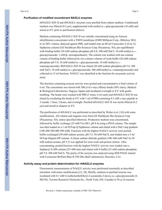 Purification of modified recombinant NAGLU enzymes
rhNAGLU-IGF-II and rhNAGLU enzymes were purified from culture medium. Conditioned
medium was filtered (0.2 µm), supplemented with methyl-α-D-glucopyranoside (10 mM) and
stored at 4°C prior to purification (below).
Medium containing rhNAGLU-IGF-II was initially concentrated using an Amicon
ultrafiltration concentrator with a YM30 membrane (EMD Millipore Corp., Billerica, MA)
to its 20% volume, dialyzed against PBS, and loaded onto an 80 ml Concavalin A (Con A)
Sepharose column (GE Healthcare Bio-Sciences Corp, Piscataway, NJ), pre-equilibrated
with binding buffer (20 mM sodium phosphate pH 6.8; 300 mM NaCl; 10 mM methyl-α-D-
glucopyranoside; 1 mM β- mercaptoethanol). The column was washed with one column
volume of binding buffer followed by two column volumes of wash buffer (20 mM sodium
phosphate pH 5.8; 10 mM methyl-α-D-glucopyranoside; 10 mM methyl α-D-
mannopyranoside). RhNAGLU-IGF-II was eluted (20 mM sodium phosphate pH 5.8, 300
mM NaCl, 10 mM methyl-α-D-glucopyranoside, 500 mM methyl α-D-mannopyranoside) and
collected in 15 ml fractions. NAGLU was identified in the fractions by enzymatic activity
assay.
The fractions containing enzyme activity were pooled and concentrated to a final volume of
6 ml. The concentrate was mixed with 300 µl of c-myc affinity beads (50% slurry; Medical
& Biological Laboratories, Nagoya, Japan) and incubated overnight at 4°C with gentle
tumbling. The beads were washed with PBS (3 times, 6 ml each) and rhNAGLU-IGF-II was
eluted by incubating the beads at 4°C with 1 ml of PBS containing 0.1 mM c-myc peptide in
3 rounds: 1 hour, 2 hours, and overnight. Purified rhNAGLU-IGF-II was sterile filtered (0.2
µm) and stored in aliquots at 4°C.
The purification of rhNAGLU was performed as described by Weber et al. [16] with some
modifications. All column and reagents were from GE Healthcare Bio-Sciences Corp
(Piscataway, NJ), unless specified otherwise. Production medium was concentrated,
followed by buffer exchange (25 mM Tris-HCl, pH 8.4) using a PD10 column. The sample
was then loaded on a 1 ml HiTrap Q Sepharose column and eluted with a NaCl step gradient
(100-200-300-400-500 mM). Fractions with the highest NAGLU activity were pooled,
buffer-exchanged (50 mM sodium acetate, pH 5.5; 50 mM NaCl), and loaded onto a 5 ml
HiTrap Heparin HP column. A linear sodium chloride gradient (100–600 mM NaCl in 50
mM sodium acetate, pH 5.5) was applied for resin wash and protein elution. After
concentrating, pooled fractions with the highest NAGLU activity were loaded onto a
Sephacryl S-200 column (25×600 mm) and eluted with S buffer (25 mM sodium phosphate,
pH 5.8; 200 mM NaCl). The purity of the enzyme was analyzed using SDS-PAGE stained
with Coomassie Brilliant Blue R-250 (Bio-Rad Laboratories; Hercules, CA).
Activity assay and protein determination for rhNAGLU enzymes
Fluorometric measurements of NAGLU activity were performed essentially as described
elsewhere with minor modifications [15, 28]. Briefly, medium or purified enzyme was
incubated with 0.1 mM 4-methylumbelliferyl-2-acetamido-2-deoxy-α-D-glucopyranoside (4-
MUNG; Toronto Research Chemicals Inc., North York, ON, Canada) in 50 µl of reaction
Kan et al. Page 4
Biochem J. Author manuscript; available in PMC 2015 March 01.
NIH-PAAuthorManuscriptNIH-PAAuthorManuscriptNIH-PAAuthorManuscript
 