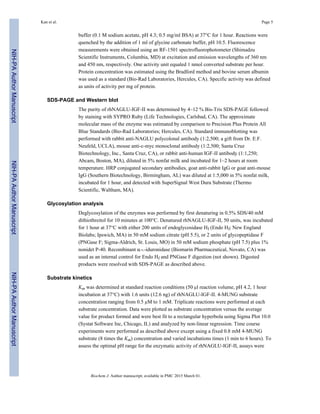 buffer (0.1 M sodium acetate, pH 4.3; 0.5 mg/ml BSA) at 37°C for 1 hour. Reactions were
quenched by the addition of 1 ml of glycine carbonate buffer, pH 10.5. Fluorescence
measurements were obtained using an RF-1501 spectrofluorophotometer (Shimadzu
Scientific Instruments, Columbia, MD) at excitation and emission wavelengths of 360 nm
and 450 nm, respectively. One activity unit equaled 1 nmol converted substrate per hour.
Protein concentration was estimated using the Bradford method and bovine serum albumin
was used as a standard (Bio-Rad Laboratories, Hercules, CA). Specific activity was defined
as units of activity per mg of protein.
SDS-PAGE and Western blot
The purity of rhNAGLU-IGF-II was determined by 4–12 % Bis-Tris SDS-PAGE followed
by staining with SYPRO Ruby (Life Technologies, Carlsbad, CA). The approximate
molecular mass of the enzyme was estimated by comparison to Precision Plus Protein All
Blue Standards (Bio-Rad Laboratories; Hercules, CA). Standard immunoblotting was
performed with rabbit anti-NAGLU polycolonal antibody (1:2,500; a gift from Dr. E.F.
Neufeld, UCLA), mouse anti-c-myc monoclonal antibody (1:2,500; Santa Cruz
Biotechnology, Inc., Santa Cruz, CA), or rabbit anti-human IGF-II antibody (1:1,250;
Abcam, Boston, MA), diluted in 5% nonfat milk and incubated for 1–2 hours at room
temperature. HRP conjugated secondary antibodies, goat anti-rabbit IgG or goat anti-mouse
IgG (Southern Biotechnology, Birmingham, AL) was diluted at 1:5,000 in 5% nonfat milk,
incubated for 1 hour, and detected with SuperSignal West Dura Substrate (Thermo
Scientific, Waltham, MA).
Glycosylation analysis
Deglycosylation of the enzymes was performed by first denaturing in 0.5% SDS/40 mM
dithiothreitol for 10 minutes at 100°C. Denatured rhNAGLU-IGF-II, 50 units, was incubated
for 1 hour at 37°C with either 200 units of endoglycosidase Hf (Endo Hf; New England
Biolabs; Ipswich, MA) in 50 mM sodium citrate (pH 5.5), or 2 units of glycopeptidase F
(PNGase F; Sigma-Aldrich, St. Louis, MO) in 50 mM sodium phosphate (pH 7.5) plus 1%
nonidet P-40. Recombinant α-L-iduronidase (Biomarin Pharmaceutical, Novato, CA) was
used as an internal control for Endo Hf and PNGase F digestion (not shown). Digested
products were resolved with SDS-PAGE as described above.
Substrate kinetics
Km was determined at standard reaction conditions (50 µl reaction volume, pH 4.2, 1 hour
incubation at 37°C) with 1.6 units (12.6 ng) of rhNAGLU-IGF-II. 4-MUNG substrate
concentration ranging from 0.5 µM to 1 mM. Triplicate reactions were performed at each
substrate concentration. Data were plotted as substrate concentration versus the average
value for product formed and were best fit to a rectangular hyperbola using Sigma Plot 10.0
(Systat Software Inc, Chicago, IL) and analyzed by non-linear regression. Time course
experiments were performed as described above except using a fixed 0.8 mM 4-MUNG
substrate (8 times the Km) concentration and varied incubations times (1 min to 6 hours). To
assess the optimal pH range for the enzymatic activity of rhNAGLU-IGF-II, assays were
Kan et al. Page 5
Biochem J. Author manuscript; available in PMC 2015 March 01.
NIH-PAAuthorManuscriptNIH-PAAuthorManuscriptNIH-PAAuthorManuscript
 