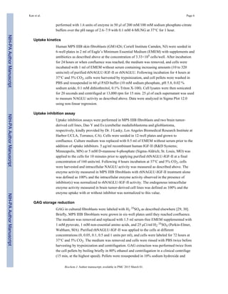 performed with 1.6 units of enzyme in 50 µl of 200 mM/100 mM sodium phosphate-citrate
buffers over the pH range of 2.6–7.9 with 0.1 mM 4-MUNG at 37°C for 1 hour.
Uptake kinetics
Human MPS IIIB skin fibroblasts (GM1426; Coriell Institute Camden, NJ) were seeded in
6-well plates in 2 ml of Eagle’s Minimum Essential Medium (EMEM) with supplements and
antibiotics as described above at the concentration of 3.33×105 cells/well. After incubation
for 24 hours or when confluence was reached, the medium was removed, and cells were
incubated with 1 ml of EMEM without serum containing increasing amounts (10 to 320
units/ml) of purified rhNAGLU-IGF-II or rhNAGLU. Following incubation for 4 hours at
37°C and 5% CO2, cells were harvested by trypsinization, and cell pellets were washed in
PBS and resuspended in 60 µl PAD buffer (10 mM sodium phosphate, pH 5.8, 0.02 %
sodium azide, 0.1 mM dithiothreitol, 0.1% Triton X-100). Cell lysates were then sonicated
for 20 seconds and centrifuged at 13,000 rpm for 15 min. 25 µl of each supernatant was used
to measure NAGLU activity as described above. Data were analyzed in Sigma Plot 12.0
using non-linear regression.
Uptake inhibition assay
Uptake inhibition assays were performed in MPS IIIB fibroblasts and two brain tumor-
derived cell lines, Dao Y and Es (cerebellar medulloblastoma and glioblastoma,
respectively, kindly provided by Dr. J Lasky, Los Angeles Biomedical Research Institute at
Harbor-UCLA, Torrance, CA). Cells were seeded in 12-well plates and grown to
confluence. Culture medium was replaced with 0.5 ml of EMEM without serum prior to the
addition of uptake inhibitors. 5 µg/ml recombinant human IGF-II (R&D Systems;
Minneapolis, MN) or 5 mM D-mannose 6-phosphate (Sigma-Aldrich; St. Louis, MO) was
applied to the cells for 10 minutes prior to applying purified rhNAGLU-IGF-II at a final
concentration of 160 units/ml. Following 4 hours incubation at 37°C and 5% CO2, cells
were harvested and intracellular NAGLU activity was measured as described above. The
enzyme activity measured in MPS IIIB fibroblasts with rhNAGLU-IGF-II treatment alone
was defined as 100% and the intracellular enzyme activity observed in the presence of
inhibitor(s) was normalized to rhNAGLU-IGF-II activity. The endogenous intracellular
enzyme activity measured in brain tumor-derived cell lines was defined as 100% and the
enzyme uptake with or without inhibitor was normalized to this value.
GAG storage reduction
GAG in cultured fibroblasts were labeled with H2
35SO4 as described elsewhere [29, 30].
Briefly, MPS IIIB fibroblasts were grown in six-well plates until they reached confluence.
The medium was removed and replaced with 1.5 ml serum-free EMEM supplemented with
1 mM pyruvate, 1 mM non-essential amino acids, and 25 µCi/ml H2
35SO4 (Perkin-Elmer,
Waltham, MA). Purified rhNAGLU-IGF-II was applied to the cells at different
concentrations (0, 0.05, 0.1, 0.5 and 1 units per ml), and cells were labeled for 72 hours at
37°C and 5% CO2. The medium was removed and cells were rinsed with PBS twice before
harvesting by trypsinization and centrifugation. GAG extraction was performed twice from
the cell pellets by boiling briefly in 80% ethanol and centrifugation in a clinical centrifuge
(15 min, at the highest speed). Pellets were resuspended in 10% sodium hydroxide and
Kan et al. Page 6
Biochem J. Author manuscript; available in PMC 2015 March 01.
NIH-PAAuthorManuscriptNIH-PAAuthorManuscriptNIH-PAAuthorManuscript
 
