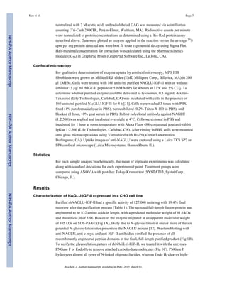 neutralized with 2 M acetic acid, and radiolabeled GAG was measured via scintilliation
counting (Tri-Carb 2800TR, Perkin-Elmer, Waltham, MA). Radioactive counts per minute
were normalized to protein concentrations as determined using a Bio-Rad protein assay
described above. Data were plotted as enzyme applied in the reaction versus the average 35S
cpm per mg protein detected and were best fit to an exponential decay using Sigma Plot.
Half-maximal concentration for correction was calculated using the pharmacokinetics
module (IC50) in GraphPad Prism (GraphPad Software Inc., La Jolla, CA).
Confocal microscopy
For qualitative determination of enzyme uptake by confocal microscopy, MPS IIIB
fibroblasts were grown on Millicell EZ slides (EMD Millipore Corp., Billerica, MA) in 200
µl EMEM. Cells were treated with 160 units/ml purified NAGLU-IGF-II with or without
inhibitor (5 µg/ ml rhIGF-II peptide or 5 mM M6P) for 4 hours at 37°C and 5% CO2. To
determine whether purified enzyme could be delivered to lysosomes, 0.5 mg/mL dextran-
Texas red (Life Technologies, Carlsbad, CA) was incubated with cells in the presence of
160 units/ml purified NAGLU-IGF-II for 4 h [31]. Cells were washed 3 times with PBS,
fixed (4% paraformaldehyde in PBS), permeabilized (0.2% Triton X 100 in PBS), and
blocked (1 hour, 10% goat serum in PBS). Rabbit polyclonal antibody against NAGLU
(1:2,500) was applied and incubated overnight at 4°C. Cells were rinsed in PBS and
incubated for 1 hour at room temperature with Alexa Fluor 488-conjugated goat anti-rabbit
IgG at 1:2,500 (Life Technologies, Carlsbad, CA). After rinsing in PBS, cells were mounted
onto glass microscope slides using Vectashield with DAPI (Vector Laboratories,
Burlingame, CA). Uptake images of anti-NAGLU were captured using a Leica TCS SP2 or
SP8 confocal microscope (Leica Microsystems, Bannockburn, IL).
Statistics
For each sample assayed biochemically, the mean of triplicate experiments was calculated
along with standard deviations for each experimental point. Treatment groups were
compared using ANOVA with post-hoc Tukey-Kramer test (SYSTAT13, Systat Corp.,
Chicago, IL).
Results
Characterization of NAGLU-IGF-II expressed in a CHO cell line
Purified rhNAGLU-IGF-II had a specific activity of 127,000 units/mg with 19.4% final
recovery after the purification process (Table 1). The secreted full-length fusion protein was
engineered to be 832 amino acids in length, with a predicted molecular weight of 91.6 kDa
and theoretical pI of 5.96. However, the enzyme migrated at an apparent molecular weight
of 105 kDa on SDS-PAGE (Fig 1A), likely due to N-glycosylation at one or more of the six
potential N-glycosylation sites present on the NAGLU protein [32]. Western blotting with
anti-NAGLU, anti-c-myc, and anti-IGF-II antibodies verified the presence of all
recombinantly engineered peptide domains in the final, full-length purified product (Fig 1B).
To verify the glycosylation pattern of rhNAGLU-IGF-II, we treated it with the enzymes
PNGase F or Endo Hf to remove attached carbohydrate molecules (Fig 1C). PNGase F
hydrolyzes almost all types of N-linked oligosaccharides, whereas Endo Hf cleaves high-
Kan et al. Page 7
Biochem J. Author manuscript; available in PMC 2015 March 01.
NIH-PAAuthorManuscriptNIH-PAAuthorManuscriptNIH-PAAuthorManuscript
 