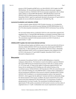 presence of IGF-II peptide and M6P led to very little rhNAGLU-IGF-II uptake into MPS
IIIB fibroblasts. We also performed double-labeling confocal microscopic imaging to
investigate the delivery of rhNAGLU-IGF-II into lysosomal compartments with or without
uptake inhibitor in cultured MPS IIIB fibroblasts. MPS IIIB fibroblasts treated with
rhNAGLU-IGF-II exhibited punctuate fluorescent signals distributed in the cytosol.
Intracellular NAGLU signal was significantly decreased at the presence of 5 µg/ml rhIGF-II
peptide, but was not affected by the presence of 5 mM M6P (Fig. 4B).
Lysosomal localization and reduction of GAG
In order to identify whether rhNAGLU-IGF-II reaches lysosomes, we co-incubated the
enzyme and dextran-Texas red (for lysosomal labeling) with MPS IIIB fibroblasts for 4 h
[31]. We observed partial colocalization of rhNAGLU-IGF-II with dextran-Texas red (Fig.
5).
We next tested whether delivery of rhNAGLU-IGF-II to cells restored their impaired GAG
degradation (Fig. 6). Untreated MPS IIIB fibroblasts accumulated consistently higher levels
of 35S-labeled GAGs than fibroblasts treated with rhNAGLU-IGF-II over a 72-hour period.
The concentration required for half-maximal correction was 0.04–0.14 units/ml, or
approximately 3–12 pM.
rhNAGLU-IGF-II uptake into brain tumor-derived cell lines
We further performed uptake and inhibition assays on two brain tumor-derived cell lines to
determine whether rhNAGLU-IGF-II can also enter brain cells through the M6P/IGF-II
receptor (Fig. 7). After incubating cells with rhNAGLU-IGF-II for 4 hours, substantially
higher intracellular NAGLU activity was detected compared to their endogenous levels
(p<0.05). In the presence of 5 µg/ml rhIGF-II peptide, intracellular NAGLU activity
decreased to endogenous levels.
Discussion
The potential of recombinant NAGLU as ERT for MPS IIIB patients is limited by
inadequate cellular delivery. The limitation is rooted in the inability to generate rhNAGLU
that acquires M6P during post-translational processing in CHO cells or a human cell line
[15, 16]. In this study, we improved the uptake of exogenously applied rhNAGLU into
human cells by introducing an IGF-II binding site at the carboxyl-terminus of the
recombinant enzyme. Purified rhNAGLU-IGF-II produced in CHO cells entered human cell
lines via the IGF-II binding site on the M6P/IGF-IIR in a manner which is independent of
the post-translational modification of the enzyme by mannose 6-phosphorylation. Purified
rhNAGLU-IGF-II exhibited in vitro biochemical properties similar to that reported for
rhNAGLU, which suggests that the additional C-terminal motif did not substantially change
the inherent properties of the enzyme. In addition, the enzyme retained full activity when
stored as harvested conditioned PF CHO medium (pH 7.2) in the presence of methyl-α-D-
glucopyranoside, for at least 8 months. The concentration for halfmaximal uptake was
approximately 30 nM, and the concentration for half-maximal correction was three orders of
magnitude lower at 3–12 pM. A substantially lower enzyme requirement for correction of
Kan et al. Page 9
Biochem J. Author manuscript; available in PMC 2015 March 01.
NIH-PAAuthorManuscriptNIH-PAAuthorManuscriptNIH-PAAuthorManuscript
 