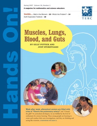 Muscles, Lungs,
Blood, and Guts
Spring 2007 Volume 30, Number 1
A magazine for mathematics and science educators
BY GILLY PUTTICK AND
JUDY STOREYGARD
HandsOn!Inside... Math in the Moment – 10 • What’s the Problem? – 14
Earth Exploration Toolbook – 18
Week after week, afterschool centers are filled with
cries of “There’s the pulmonary artery!” and “I found
the gills!”As curriculum developers, we are thrilled by the level of
enthusiasm for science learning. These young people are learning to
create and conduct their own investigations, and they are thinking and
acting like scientists. (CONTINUED ON PAGE 4)
 