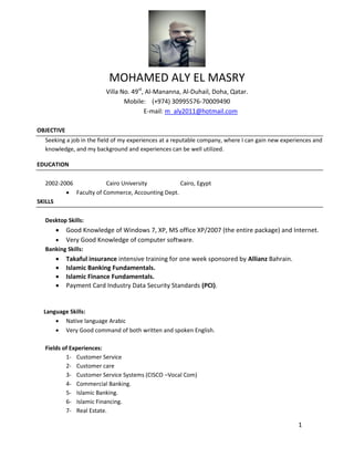 1
MOHAMED ALY EL MASRY
Villa No. 49st
, Al-Mananna, Al-Duhail, Doha, Qatar.
Mobile: (+974) 30995576-70009490
E-mail: m_aly2011@hotmail.com
OBJECTIVE
Seeking a job in the field of my experiences at a reputable company, where I can gain new experiences and
knowledge, and my background and experiences can be well utilized.
EDUCATION
2002-2006 Cairo University Cairo, Egypt
 Faculty of Commerce, Accounting Dept.
SKILLS
Desktop Skills:
 Good Knowledge of Windows 7, XP, MS office XP/2007 (the entire package) and Internet.
 Very Good Knowledge of computer software.
Banking Skills:
 Takaful insurance intensive training for one week sponsored by Allianz Bahrain.
 Islamic Banking Fundamentals.
 Islamic Finance Fundamentals.
 Payment Card Industry Data Security Standards (PCI).
Language Skills:
 Native language Arabic
 Very Good command of both written and spoken English.
Fields of Experiences:
1- Customer Service
2- Customer care
3- Customer Service Systems (CISCO –Vocal Com)
4- Commercial Banking.
5- Islamic Banking.
6- Islamic Financing.
7- Real Estate.
 