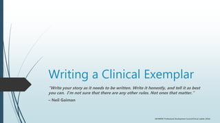 Writing a Clinical Exemplar
“Write your story as it needs to be written. Write it honestly, and tell it as best
you can. I’m not sure that there are any other rules. Not ones that matter.”
– Neil Gaiman
UM BWMC Professional Development Council/Clinical Ladder (2016)
 
