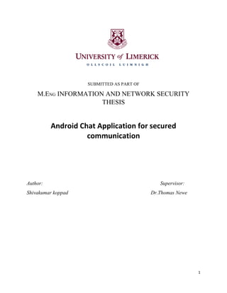 1
SUBMITTED AS PART OF
M.ENG INFORMATION AND NETWORK SECURITY
THESIS
Android Chat Application for secured
communication
Author: Supervisor:
Shivakumar koppad Dr.Thomas Newe
 