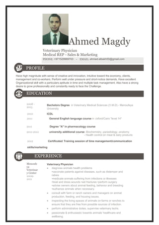 Ahmed Magdy 
Veterinary Physician 
Medical REP - Sales & Marketing 
PHONE: +971529969703 - EMAIL: ahmed.elbakh55@gmail.com 
PROFILE 
Have high magnitude with sense of creative and innovation, Intuitive toward the economy, clients, 
management and co-workers. Perform well under pressure and short-notice demands. Have excellent 
Organizational skill with a particulars aptitude in time and multiple task management. Also have a strong 
desire to grow professionally and constantly ready to face the Challenge. 
EDUCATION 
2008 - 
2013 Bachelors Degree in Veterinary Medical Sciences (V.M.D) - Menoufeya 
University 
2010 ICDL 
2011 General English language course in oxford/Cairo "level 14" 
2011 Degree "A" in pharmacology course 
2011-2012 university additional course -Biochemistry -parasitology -anatomy 
- Health control on meat & dairy products 
2012 Certificated Training session of time management/communication 
skills/marketing 
EXPERIENCE 
Menoufe 
ya 
Veterinar 
y Center 
2009- 
2011 
Veterinary Physician 
· diagnose animals health problems 
•vaccinate patients against diseases, such as distemper and 
rabies 
•medicate animals suffering from infections or illnesses 
•treat and dress wounds •set fractures •perform surgery 
•advise owners about animal feeding, behavior and breeding 
•euthanize animals when necessary. 
· consult with farm or ranch owners and managers on animal 
production, feeding, and housing issues. 
· inspecting the living spaces of animals on farms or ranches to 
ensure that they are free from possible sources of infection. 
· perform administrative duties, supervise veterinary techs. 
· passionate & enthusiastic towards animals' healthcare and 
wellbeing. 
 