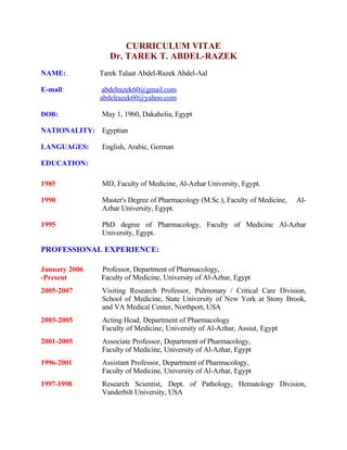 CURRICULUM VITAE
Dr. TAREK T. ABDEL-RAZEK
NAME: Tarek Talaat Abdel-Razek Abdel-Aal
E-mail: abdelrazek60@gmail.com
abdelrazek60@yahoo.com
DOB: May 1, 1960, Dakahelia, Egypt
NATIONALITY: Egyptian
LANGUAGES: English, Arabic, German
EDUCATION:
1985 MD, Faculty of Medicine, Al-Azhar University, Egypt.
1990 Master's Degree of Pharmacology (M.Sc.), Faculty of Medicine, Al-
Azhar University, Egypt.
1995 PhD degree of Pharmacology, Faculty of Medicine Al-Azhar
University, Egypt.
PROFESSIONAL EXPERIENCE:
January 2006 Professor, Department of Pharmacology,
-Present Faculty of Medicine, University of Al-Azhar, Egypt
2005-2007 Visiting Research Professor, Pulmonary / Critical Care Division,
School of Medicine, State University of New York at Stony Brook,
and VA Medical Center, Northport, USA
2003-2005 Acting Head, Department of Pharmacology
Faculty of Medicine, University of Al-Azhar, Assiut, Egypt
2001-2005 Associate Professor, Department of Pharmacology,
Faculty of Medicine, University of Al-Azhar, Egypt
1996-2001 Assistant Professor, Department of Pharmacology,
Faculty of Medicine, University of Al-Azhar, Egypt
1997-1998 Research Scientist, Dept. of Pathology, Hematology Division,
Vanderbilt University, USA
 