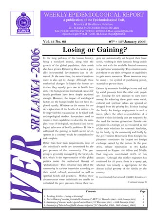 Vol. 33 No. 02 07th - 13th January 2006 
Losing or Gaining? 
In the long pathway of the human history, 
being a socialized animal, along with the 
growth of the global population, their needs 
also have grown. Driven by these needs a par-allel 
instrumental development can be ob-served. 
At the same time, the natural environ-ment 
is also apt to change. Although these 
mechanical changes facilitated the human ac-tivities, 
they equally gave rise to health haz-ards. 
The biological and mechanical causes for 
health problems have been deeply explored 
enough. However, the impact of sociological 
factors on the human health has not been ex-plored 
equally. Whatsoever the reason for un-der 
exploration, if the health of a nation is to 
be improved this vacuum has to be filled with 
anthropological studies. Researchers need to 
improve their capabilities to describe the com-plex 
issue of biological, mechanical and socio-logical 
relevance of health problems. If this is 
addressed, the gaining in health sector devel-opment 
in a country would be comprehensive 
and complete. 
Other than their basic requirements, most of 
the individual’s needs are determined by the 
peer pressure of that community. The peer 
group is generally managed by the local poli-tics, 
which is the representative of the global 
politics under the authorized blanket of 
“globalization.” This influence may affect the 
community in various intensities according to 
their social, cultural, economical as well as 
spiritual beliefs and practices. Within these 
circumstances some individuals are unable to 
withstand the peer pressure. Hence their tar-gets 
are automatically set beyond their basic 
needs, resulting in their demands being unable 
to be met with the available limited resources 
in a particular community. This situation com-pels 
them to use their strengths or capabilities 
to gain more resources. These resources may 
be money - the symbol of purchasing power, 
materials or person-hours. 
Driven by economic hardships in one end and 
by social pressure form the other end, people 
are looking for new avenues to earn more 
money. In achieving these goals some social, 
cultural and spiritual values are ignored or 
dropped from the priority list. Mother leaving 
the family for foreign employment is such a 
move, where the other responsibilities of a 
mother within the family unit are surpassed by 
the need for income generation. Female em-ployment 
in a foreign job is considered as one 
of the main solutions for economic hardships, 
by the family, by the community and finally by 
the government. Remittance from foreign em-ployment 
constitutes the largest net foreign 
exchange earned by the nation. In the year 
2003, private remittances to Sri Lanka 
amounted to Rupees 136 billion and Middle 
East migrants contributed 56.9% of this 
amount. Although this mother migration has 
continued for 25 years, there is a query yet, 
whether this remedy is appropriate for the 
disease called poverty of the family or the 
country. 
It is estimated that around 600,000 females are 
(Continued on page 2) 
Contents Page 
1. Leading Article - Losing or Gaining? 
2. Surveillance of vaccine preventable diseases & AFP (31st December 2005 - 06th January 2006) 
3. Summary of diseases under special surveillance (31st December 2005 - 06th January 2006) 
4. Summary of Selected notifiable diseases reported (31st December 2005 - 06th January 2006) 
1 
3 
3 
4 
 