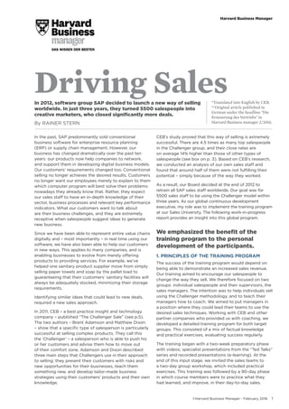©Harvard Business Manager - February 2016 1
Harvard Business Manager
Driving Sales*Translated into English by CEB.
**Original article published in
German under the headline "Die
Erneuerung des Vertriebs" in
Harvard Business manager 2/2016.
In 2012, software group SAP decided to launch a new way of selling
worldwide. In just three years, they turned 5500 salespeople into
creative marketers, who closed significantly more deals.
By RAINER STERN
In the past, SAP predominantly sold conventional
business software for enterprise resource planning
(ERP) or supply chain management. However, our
business has changed dramatically over the past ten
years: our products now help companies to network,
and support them in developing digital business models.
Our customers’ requirements changed too. Conventional
selling no longer achieves the desired results. Customers
no longer want our employees merely to explain to them
which computer program will best solve their problems:
nowadays they already know that. Rather, they expect
our sales staff to have an in-depth knowledge of their
sector, business processes and relevant key performance
indicators. What our customers want to talk about
are their business challenges, and they are extremely
receptive when salespeople suggest ideas to generate
new business.
Since we have been able to represent entire value chains
digitally and – most importantly – in real time using our
software, we have also been able to help our customers
in new ways. This applies to many companies, and is
enabling businesses to evolve from merely offering
products to providing services. For example, we’ve
helped one sanitary product supplier move from simply
selling paper towels and soap by the pallet load to
guaranteeing that their customers’ sanitary facilities will
always be adequately stocked, minimizing their storage
requirements.
Identifying similar ideas that could lead to new deals,
required a new sales approach.
In 2011, CEB – a best practice insight and technology
company – published “The Challenger Sale” (see p.5).
The two authors – Brent Adamson and Matthew Dixon
– show that a specific type of salesperson is particularly
successful at selling complex products. They call this
the ‘Challenger’ – a salesperson who is able to push his
or her customers and advise them how to move out
of their comfort zone. Adamson and Dixon described
three main steps that Challengers use in their approach
to selling: they present their customers with risks and
new opportunities for their businesses, teach them
something new, and develop tailor-made business
strategies using their customers’ products and their own
knowledge.
CEB’s study proved that this way of selling is extremely
successful. There are 4.5 times as many top salespeople
in the Challenger group, and their close rates are
on average 14% higher than those of other types of
salespeople (see box on p. 3). Based on CEB’s research,
we conducted an analysis of our own sales staff and
found that around half of them were not fulfilling their
potential – simply because of the way they worked.
As a result, our Board decided at the end of 2012 to
retrain all SAP sales staff worldwide. Our goal was for
5500 sales staff to be using the Challenger model within
three years. As our global continuous development
executive, my role was to implement the training program
at our Sales University. The following work-in-progress
report provides an insight into this global program.
We emphasized the benefit of the
training program to the personal
development of the participants.
1. PRINCIPLES OF THE TRAINING PROGRAM
The success of the training program would depend on
being able to demonstrate an increased sales revenue.
Our training aimed to encourage our salespeople to
change the way they sell. We therefore focused on two
groups: individual salespeople and their supervisors, the
sales managers. The intention was to help individuals sell
using the Challenger methodology, and to teach their
managers how to coach. We aimed to put managers in
a position where they could lead their teams to use the
desired sales techniques. Working with CEB and other
partner companies who provided us with coaching, we
developed a detailed training program for both target
groups. This consisted of a mix of factual knowledge
and practical exercises, evaluating success regularly.
The training began with a two-week preparatory phase
with videos, specialist presentations from the “Ted Talks”
series and recorded presentations (e-learning). At the
end of this input stage, we invited the sales teams to
a two-day group workshop, which included practical
exercises. This training was followed by a 90-day phase
in which course members were to practice what they
had learned, and improve, in their day-to-day sales.
 