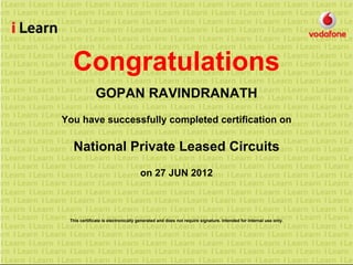 Congratulations
GOPAN RAVINDRANATH
You have successfully completed certification on
National Private Leased Circuits
on 27 JUN 2012
This certificate is electronically generated and does not require signature. Intended for internal use only.