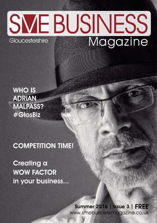 BUSINESSMagazineGloucestershire
Summer 2016 | Issue 3 | FREE
www.smebusinessmagazine.co.uk
COMPETITION TIME!
Creating a
WOW FACTOR
in your business...
WHO IS
ADRIAN
MALPASS?
#GlosBiz
 