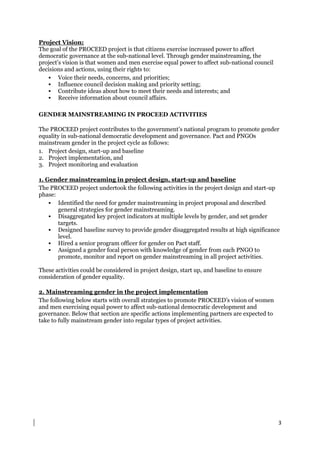3
Project Vision:
The goal of the PROCEED project is that citizens exercise increased power to affect
democratic governance at the sub-national level. Through gender mainstreaming, the
project’s vision is that women and men exercise equal power to affect sub-national council
decisions and actions, using their rights to:
 Voice their needs, concerns, and priorities;
 Influence council decision making and priority setting;
 Contribute ideas about how to meet their needs and interests; and
 Receive information about council affairs.
GENDER MAINSTREAMING IN PROCEED ACTIVITIES
The PROCEED project contributes to the government’s national program to promote gender
equality in sub-national democratic development and governance. Pact and PNGOs
mainstream gender in the project cycle as follows:
1. Project design, start-up and baseline
2. Project implementation, and
3. Project monitoring and evaluation
1. Gender mainstreaming in project design, start-up and baseline
The PROCEED project undertook the following activities in the project design and start-up
phase:
 Identified the need for gender mainstreaming in project proposal and described
general strategies for gender mainstreaming.
 Disaggregated key project indicators at multiple levels by gender, and set gender
targets.
 Designed baseline survey to provide gender disaggregated results at high significance
level.
 Hired a senior program officer for gender on Pact staff.
 Assigned a gender focal person with knowledge of gender from each PNGO to
promote, monitor and report on gender mainstreaming in all project activities.
These activities could be considered in project design, start up, and baseline to ensure
consideration of gender equality.
2. Mainstreaming gender in the project implementation
The following below starts with overall strategies to promote PROCEED’s vision of women
and men exercising equal power to affect sub-national democratic development and
governance. Below that section are specific actions implementing partners are expected to
take to fully mainstream gender into regular types of project activities.
 