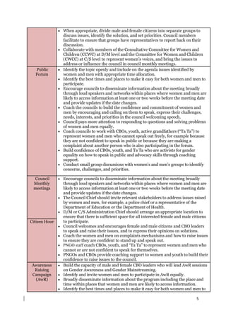 5
 When appropriate, divide male and female citizens into separate groups to
discuss issues, identify the solution, and set priorities. Council members
facilitate to ensure that groups have representatives to report back on their
discussion.
 Collaborate with members of the Consultative Committee for Women and
Children (CCWC) at D/M level and the Committee for Women and Children
(CWCC) at C/S level to represent women’s voices, and bring the issues to
address or influence the council in council monthly meetings.
Public
Forum
 Identify the topic openly and include on the agenda issues identified by
women and men with appropriate time allocation.
 Identify the best times and places to make it easy for both women and men to
participate.
 Encourage councils to disseminate information about the meeting broadly
through loud speakers and networks within places where women and men are
likely to access information at least one or two weeks before the meeting date
and provide updates if the date changes.
 Coach the councils to build the confidence and commitment of women and
men by encouraging and calling on them to speak, express their challenges,
needs, interests, and priorities in the council welcoming speech.
 Council pays more attention to responding to questions and solving problems
of women and men equally.
 Coach councils to work with CBOs, youth, active grandfathers (“Ta Ta”) to
represent women and men who cannot speak out freely, for example because
they are not confident to speak in public or because they are making a
complaint about another person who is also participating in the forum.
 Build confidence of CBOs, youth, and Ta Ta who are activists for gender
equality on how to speak in public and advocacy skills through coaching
support.
 Conduct small group discussions with women’s and men’s groups to identify
concerns, challenges, and priorities.
Council
Monthly
meetings
 Encourage councils to disseminate information about the meeting broadly
through loud speakers and networks within places where women and men are
likely to access information at least one or two weeks before the meeting date
and provide updates if the date changes.
 The Council Chief should invite relevant stakeholders to address issues raised
by women and men, for example, a police chief or a representative of the
Department of Education or the Department of Health.
 D/M or C/S Administration Chief should arrange an appropriate location to
ensure that there is sufficient space for all interested female and male citizens
to participate.
 Council welcomes and encourages female and male citizens and CBO leaders
to speak and raise their issues, and to express their opinions on solutions.
 Coach the women and men on complaints mechanisms and how to raise issues
to ensure they are confident to stand up and speak out.
 PNGO staff coach CBOs, youth, and “Ta Ta” to represent women and men who
cannot or are not confident to speak for themselves.
 PNGOs and CBOs provide coaching support to women and youth to build their
confidence to raise issues to the council.
Citizen Hour
Awareness
Raising
Campaign
(AwR)
 Build the capacity of male and female CBO leaders who will lead AwR sessions
on Gender Awareness and Gender Mainstreaming.
 Identify and invite women and men to participate in AwR equally.
 Broadly disseminate information about the program including the place and
time within places that women and men are likely to access information.
 Identify the best times and places to make it easy for both women and men to
 