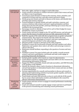 7
participate in
CIP and DIP
their roles, rights, and how to engage in each of the steps.
 Coach councils to prioritize to conduct outreach in places that women and men
are likely or easy to participate.
 Council pays equal attention in listen to the concerns, issues, priorities, and
comments of women and men, and calls women and men to speak.
 Divide group into female and male to discuss on the issues, and identify their
priorities and common solutions.
 Council facilitates to identify female and male’s priorities, concerns, and
common solutions with women’s and men’s equal participation and then
brings them into the CIP and DIP, and keeps following up to ensure they are
included in the investment plan.
 Encourage councils to allocate at least 20% to 30% of their budget for issues
identified by women as priorities.
 Coach women and men to engage in the CIP and DIP process, and advocate to
ensure that the issues of women and men are fully represented in the DIP.
Radio Talk
Show
 Build the capacity of the radio talk show program team on gender and gender
mainstreaming. The program has female and male staff in the team.
 Include topics on “the advantages of women’s and men’s participation in
council development activities” in the radio program.
 Illustrate gender concepts in all topics of the radio programs.
 Facilitate to ensure the involvement of female and male speakers and callers.
Moderators and speakers show value to all callers and encourage women to
call in to the show.
 Moderators should facilitate responding to the question of women and men
equally.
 Facilitate to ensure Vox-pops include male role models, councils promote
women’s and men’s participation, and female and male youth engage in
promoting democratic development.
District
Information
Dissemination
Working
Group
(DIDWG )
 Include gender equality achievements as a topic for dissemination.
 Coach district councils to engage female and male CBOs to be the resources for
disseminating information to citizens.
 Engage the CWCC and CCWC, female and male journalists, and CBO Networks
to be members of the DIDWG.
 Identify the channels, places, and/or locations to disseminate information,
and put loud speakers or information boards where women and men are likely
to access information.
 Increase opportunities for councils and journalists to discuss and consult on
planning and implementing activities to promote gender equality, and how to
gather and disseminate information.
 Coach female and male CBO networks on how to work with the D/M council,
how to access citizen information needed, and feedback to the council for
effective information dissemination.
Monitoring
and
evaluating
council
performance
 Coach women and men on how to engage in council performance monitoring
and evaluation.
 Coach sub-national councils to openly engage women and men to participate
in the process of monitoring and evaluating council performance.
 