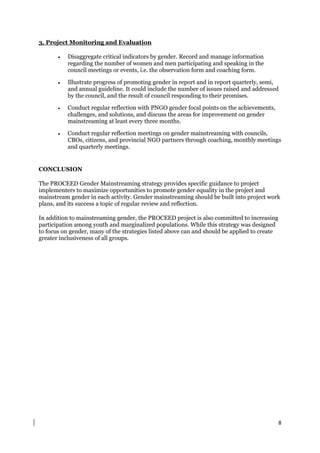 8
3. Project Monitoring and Evaluation
 Disaggregate critical indicators by gender. Record and manage information
regarding the number of women and men participating and speaking in the
council meetings or events, i.e. the observation form and coaching form.
 Illustrate progress of promoting gender in report and in report quarterly, semi,
and annual guideline. It could include the number of issues raised and addressed
by the council, and the result of council responding to their promises.
 Conduct regular reflection with PNGO gender focal points on the achievements,
challenges, and solutions, and discuss the areas for improvement on gender
mainstreaming at least every three months.
 Conduct regular reflection meetings on gender mainstreaming with councils,
CBOs, citizens, and provincial NGO partners through coaching, monthly meetings
and quarterly meetings.
CONCLUSION
The PROCEED Gender Mainstreaming strategy provides specific guidance to project
implementers to maximize opportunities to promote gender equality in the project and
mainstream gender in each activity. Gender mainstreaming should be built into project work
plans, and its success a topic of regular review and reflection.
In addition to mainstreaming gender, the PROCEED project is also committed to increasing
participation among youth and marginalized populations. While this strategy was designed
to focus on gender, many of the strategies listed above can and should be applied to create
greater inclusiveness of all groups.
 