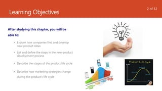 Learning Objectives
After studying this chapter, you will be
able to:
• Explain how companies find and develop
new-product ideas
• List and define the steps in the new-product
development process
• Describe the stages of the product life cycle
• Describe how marketing strategies change
during the product’s life cycle
2 of 12
 