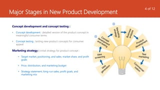 Major Stages in New Product Development
Concept development and concept testing :
• Concept development : detailed version of the product concept in
meaningful consumer terms
• Concept testing : testing new-product concepts for consumer
appeal
Marketing strategy : initial strategy for product concept :
• Target market, positioning, and sales, market share, and profit
goals
• Price, distribution, and marketing budget
• Strategy statement, long-run sales, profit goals, and
marketing mix
4 of 12
 