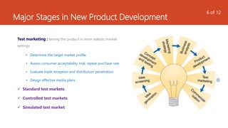 Major Stages in New Product Development
Test marketing : testing the product in more realistic market
settings
• Determine the target market profile
• Assess consumer acceptability, trial, repeat purchase rate
• Evaluate trade reception and distribution penetration
• Design effective media plans
 Standard test markets
 Controlled test markets
 Simulated test market
6 of 12
 