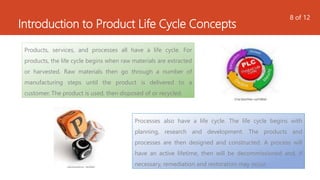 Introduction to Product Life Cycle Concepts
Products, services, and processes all have a life cycle. For
products, the life cycle begins when raw materials are extracted
or harvested. Raw materials then go through a number of
manufacturing steps until the product is delivered to a
customer. The product is used, then disposed of or recycled.
Processes also have a life cycle. The life cycle begins with
planning, research and development. The products and
processes are then designed and constructed. A process will
have an active lifetime, then will be decommissioned and, if
necessary, remediation and restoration may occur.
8 of 12
 