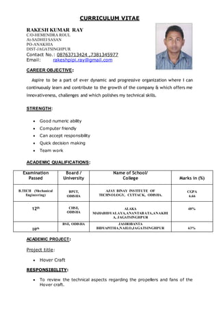 CURRICULUM VITAE
RAKESH KUMAR RAY
C/O-HEMENDRA ROUL
At-SADHEI SASAN
PO-ANAKHIA
DIST-JAGATSINGHPUR
Contact No.: 08763713424 ,7381345977
Email: rakeshpipi.ray@gmail.com
CAREER OBJECTIVE:
Aspire to be a part of ever dynamic and progressive organization where I can
continuously learn and contribute to the growth of the company & which offers me
innovativeness, challenges and which polishes my technical skills.
STRENGTH:
 Good numeric ability
 Computer friendly
 Can accept responsibility
 Quick decision making
 Team work
ACADEMIC QUALIFICATIONS:
Examination
Passed
Board /
University
Name of School/
College Marks in (%)
B.TECH (Mechanical
Engineering)
BPUT,
ODISHA
AJAY BINAY INSTITUTE OF
TECHNOLOGY, CUTTACK, ODISHA.
CGPA
6.66
12th CHSE,
ODISHA
ALAKA
MAHABIDYALAYA,ANANTABATA,ANAKHI
A, JAGATSINGHPUR
48%
10th
BSE, ODISHA JASHOBANTA
BIDYAPITHA,NAILO,JAGATSINGHPUR 63%
ACADEMIC PROJECT:
Project title:
 Hover Craft
RESPONSIBILITY:
 To review the technical aspects regarding the propellers and fans of the
Hover craft.
 