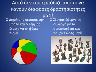 Αυτό δεν του εμπόδιζε από το να
κάνουν διάφορες δραστηριότητες
μαζί!
Ο Δημήτρης πετούσε την
μπάλα και ο Σέργιος
έτρεχε να τη φέρει
πίσω!
Ο Σέργιος έφερνε τη
συλλογή με τα
στρατιωτάκια και
παίζανε ώρες μαζί!
 