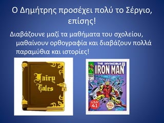 Ο Δημήτρης προσέχει πολύ το Σέργιο,
επίσης!
Διαβάζουνε μαζί τα μαθήματα του σχολείου,
μαθαίνουν ορθογραφία και διαβάζουν πολλά
παραμύθια και ιστορίες!
 