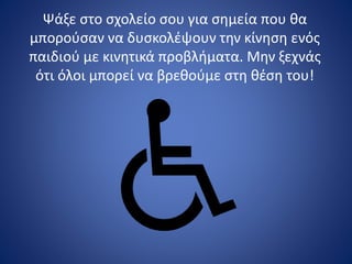 Ψάξε στο σχολείο σου για σημεία που θα
μπορούσαν να δυσκολέψουν την κίνηση ενός
παιδιού με κινητικά προβλήματα. Μην ξεχνάς
ότι όλοι μπορεί να βρεθούμε στη θέση του!
 