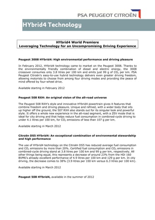 HYbrid4 World Premiere
Leveraging Technology for an Uncompromising Driving Experience
Peugeot 3008 HYbrid4: High environmental performance and driving pleasure
In February 2012, HYbrid4 technology came to market on the Peugeot 3008. Thanks to
the environmentally friendly combination of diesel and electric energy, the 3008
crossover consumes only 3.8 litres per 100 km and emits just 99 g of CO2 per km. PSA
Peugeot Citroën’s easy-to-use hybrid technology delivers even greater driving freedom,
allowing motorists to choose from among four driving modes and providing the peace of
mind offered by four-wheel drive.
Available starting in February 2012
Peugeot 508 RXH: An original vision of the all-road universe
The Peugeot 508 RXH’s style and innovative HYbrid4 powertrain gives it features that
combine freedom and driving pleasure. Unique and refined, with a wider body that sits
up higher off the ground, the 507 RXH also stands out for its singular look and powerful
style. It offers a whole new experience in the all-road segment, with a ZEV mode that is
ideal for city driving and that helps reduce fuel consumption in combined-cycle driving to
under 4.1 litres per 100 km, for CO2 emissions of less than 107 g per km.
Available starting in March 2012
Citroën DS5 HYbrid4: An exceptional combination of environmental stewardship
and high performance
The use of HYbrid4 technology on the Citroën DS5 has reduced average fuel consumption
and CO2 emissions by more than 20%. Certified fuel consumption and CO2 emissions in
combined-cycle driving stand at 3.8 litres per 100 km and 99 g per km, respectively. All
other things being equal, this represents a decrease of around 23% from the HDi 160
BVM6’s already excellent performance of 4.9 litres per 100 km and 129 g per km. In city
driving, the decrease comes to 38% (3.9 litres per 100 km versus 6.3 litres per 100 km).
Available starting in March 2012
Peugeot 508 HYbrid4, available in the summer of 2012
 