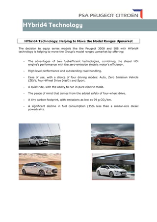 HYbrid4 Technology: Helping to Move the Model Ranges Upmarket
The decision to equip series models like the Peugeot 3008 and 508 with HYbrid4
technology is helping to move the Group's model ranges upmarket by offering:
- The advantages of two fuel-efficient technologies, combining the diesel HDi
engine's performance with the zero-emission electric motor’s efficiency.
- High-level performance and outstanding road handling.
- Ease of use, with a choice of four driving modes: Auto, Zero Emission Vehicle
(ZEV), Four-Wheel Drive (4WD) and Sport.
- A quiet ride, with the ability to run in pure electric mode.
- The peace of mind that comes from the added safety of four-wheel drive.
- A tiny carbon footprint, with emissions as low as 99 g CO2/km.
- A significant decline in fuel consumption (35% less than a similar-size diesel
powertrain).
 