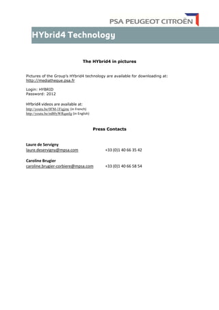 The HYbrid4 in pictures
Pictures of the Group’s HYbrid4 technology are available for downloading at:
http://mediatheque.psa.fr
Login: HYBRID
Password: 2012
HYbrid4 videos are available at:
http://youtu.be/0FM-1Figjmc (in French)
http://youtu.be/mB0yWRqanIg (in English)
Press Contacts
Laure de Servigny
laure.deservigny@mpsa.com +33 (0)1 40 66 35 42
Caroline Brugier
caroline.brugier-corbiere@mpsa.com +33 (0)1 40 66 58 54
 
