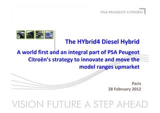 Paris
28 February 2012
The HYbrid4 Diesel Hybrid
A world first and an integral part of PSA Peugeot
Citroën’s strategy to innovate and move the
model ranges upmarket
 