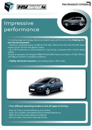 Impressive
performance
> A cutting-edge technology delivering breakthrough performance while helping pro-
tect the environment :
- maximum combined power of 200 hp (147 kW), 163 hp from the 2.0l HDi FAP diesel
engine and 37 hp from the electric motor,
- up to 30 % reduction in CO2 emissions in city driving, compared with a similar diesel
engine.
To give an example, the Peugeot 3008 HYbrid4 offers fuel consumption of 3.8l/100 km,
with 99g of CO2/km in standard conditions.
> Highly advanced acoustics, remarkably silent in ZEV mode.
> Four different operating modes to suit all types of driving :
- Auto, for a focus on fuel-efﬁciency and comfort,
- Sport, for a livelier, more performance-oriented experience,
- 4WD, for driving under extreme conditions,
- ZEV, for noise- and carbon-free city driving.
 