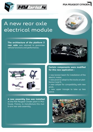 A new rear axle
electrical module
The architecture of the platform 3
rear axle was retained to guarantee
vehicle functions and performance.
Certain components were modiﬁed
for this new application :
> new torsion beam for installation of the
electric motor,
> new pivot to adapt to the tracks on plat-
forms 2 and 3,
> new calliper for compatibility with new
pivot,
> new upper triangle to take up less
space.
A new assembly line was installed
at the PSA Peugeot Citroën plant in Mul-
house, France, to manufacture this mul-
ti-arm rear axle assembly.
triangle
pivot
calliperca
pivotorsion beam
 