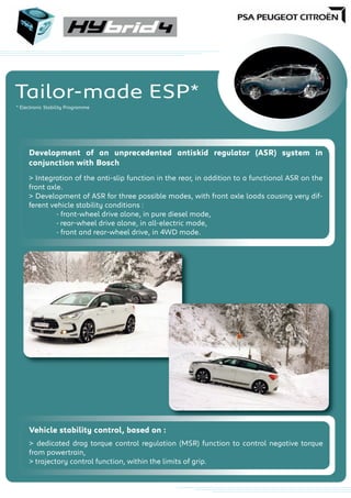 Tailor-made ESP*
* Electronic Stability Programme
Development of an unprecedented antiskid regulator (ASR) system in
conjunction with Bosch
> Integration of the anti-slip function in the rear, in addition to a functional ASR on the
front axle.
> Development of ASR for three possible modes, with front axle loads causing very dif-
ferent vehicle stability conditions :
- front-wheel drive alone, in pure diesel mode,
- rear-wheel drive alone, in all-electric mode,
- front and rear-wheel drive, in 4WD mode.
Vehicle stability control, based on :
> dedicated drag torque control regulation (MSR) function to control negative torque
from powertrain,
> trajectory control function, within the limits of grip.
 