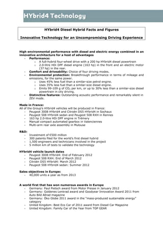 HYbrid4 Diesel Hybrid Facts and Figures
Innovative Technology for an Uncompromising Driving Experience
High environmental performance with diesel and electric energy combined in an
innovative architecture for a host of advantages
- Performance:
o A full-hybrid four-wheel drive with a 200 hp HYbrid4 diesel powertrain
o 2.0-litre HDi DPF diesel engine (163 hp) in the front and an electric motor
(37 hp) in the rear.
- Comfort and driveability: Choice of four driving modes.
- Environmental protection: Breakthrough performance in terms of mileage and
emissions, for the same power.
o Uses 45% less fuel than a similar-size petrol engine.
o Uses 35% less fuel than a similar-size diesel engine.
o Emits 99-109 g of CO2 per km, or up to 30% less than a similar-size diesel
powertrain in city driving.
- Distinctive features: Outstanding acoustic performance and remarkably silent in
ZEV mode.
Made in France:
All of the Group’s HYbrid4 vehicles will be produced in France:
- Peugeot 3008 HYbrid4 and Citroën DS5 HYbrid4 in Sochaux
- Peugeot 508 HYbrid4 sedan and Peugeot 508 RXH in Rennes
- 163 hp 2.0-litre HDi DPF engine in Trémery
- Manual compact automated gearbox in Valenciennes
- Multi-arm rear axle assembly in Mulouse
R&D:
- Investment of €500 million
- 300 patents filed for the world’s first diesel hybrid
- 1,500 engineers and technicians involved in the project
- 5 million km of tests to validate the technology
HYbrid4 vehicle launch dates
- Peugeot 3008 HYbrid4: End of February 2012
- Peugeot 508 RXH: End of March 2012
- Citroën DS5 HYbrid4: March 2012
- Peugeot 508 HYbrid4 sedan: Summer 2012
Sales objectives in Europe:
- 40,000 units a year as from 2013
A world first that has won numerous awards in Europe
- Germany: Paul Pietsch award from Motor Presse in January 2012
- Germany: Goldenes Lenkrad award and Goodyear Innovation Award 2011 from
Auto Bild Allrad magazine
- Germany: Öko Globe 2011 award in the “mass-produced sustainable energy”
category
- United Kingdom: Best Eco Car of 2011 award from Diesel Car Magazine
- United Kingdom: Family Car of the Year from TOP GEAR
 