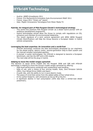 - Austria: ARBÖ-Umweltpreis 2011
- France: Prix Recherche & Innovation Auto Environnement MAAF 2011
- France: Argus 2011 “Green car” award
- Italy: Miglior Innovazione Tecnologica from Motor Media TV
Hybrids: An integral part of PSA Peugeot Citroën’s technological strategy
- This world first positions PSA Peugeot Citroën as a diesel hybrid pioneer with an
ambitious development programme.
- Hybrid technologies should allow the Group to comply with regulations on CO2
emissions and maintain its environmental leadership.
- The recent signature of a joint venture agreement with BMW (BMW Peugeot
Citroën Electrification) will help the Group become a European leader in hybrid
vehicle components.
Leveraging the best expertise: An innovation and a world first
- HYbrid4 technology combines the best technologies developed by our engineers
for the diesel engine, electric motor, second-generation Stop & Start system and
the manual compact automated gearbox.
- A pioneer in green technologies, the HYbrid4 is designed to become a European
benchmark, just like the DPF and e-HDI engine.
- The next step will be the plug-in hybrid.
Helping to move the model ranges upmarket
The decision to equip series models like the Peugeot 3008 and 508 with HYbrid4
technology is helping to move the Group's model ranges upmarket by offering:
- High-level performance combined with outstanding road handling.
- Ease of use, with a choice of four driving modes: Auto, Zero Emission Vehicle
(ZEV), Four-Wheel Drive (4WD) and Sport.
- A quiet ride, with the ability to run in pure electric mode.
- The peace of mind that comes from the added safety of four-wheel drive.
- A tiny carbon footprint, with emissions as low as 99 g CO2/km.
- A significant decline in fuel consumption (35% less than a similar-size diesel
powertrain).
 