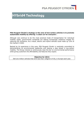 PSA Peugeot Citroën’s strategy in the area of low-carbon vehicles is to promote
sustainable mobility by offering “a clean car for everyone”.
Although cars continue to be the most practical mode of transportation for individual
mobility needs, governments worldwide are setting increasingly ambitious targets for
reducing CO2 emissions. As a result, electric and hybrid vehicles could make up 15% of
the market in 2020.
Backed by its experience in this area, PSA Peugeot Citroën is resolutely committed to
demonstrating its environmental leadership and staying a step ahead in low-carbon
mobility. The Group intends to continuously raise the bar on environmental performance
while giving customers the affordability and features they expect.
Objective for 2012:
Sell one million vehicles that emit less than 120g/km of CO2 in Europe each year.
 
