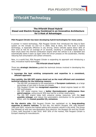The HYbrid4 Diesel Hybrid
Diesel and Electric Energy Combined in an Innovative Architecture
for a Host of Advantages
PSA Peugeot Citroën has been developing hybrid technologies for many years.
A pioneer in hybrid technology, PSA Peugeot Citroën first introduced the Stop & Start
system on the Citroën C2 and C3 in 2004. Stop & Start, the first level in hybrid
technology, is especially effective in city driving, where vehicles spend about 30% of
their time at rest for an average of 15 seconds, resulting in unneeded waste. Stop &
Start shuts down the internal combustion engine when the vehicle is at a standstill and
automatically starts it back up again when the driver presses on the accelerator, thereby
reducing fuel consumption and carbon emissions.
Now, in a world first, PSA Peugeot Citroën is expanding its approach and introducing a
new, innovative hybrid technology:
The HYbrid4 diesel hybrid
Three key strategic decisions guided the technical choices involved in developing this
technology:
1. Leverage the best existing components and expertise in a consistent,
efficient approach.
Very quickly, the HDi DPF engine stood out as the most efficient and consistent
technical solution for the following reasons:
- The HDi DPF corresponds to the expectations of European customers, as a large
percentage of cars sold in Europe are diesels.
- PSA Peugeot Citroën has recognised expertise in diesel engines based on HDi
DPF technologies.
- HDi DPF diesel engines have a better thermodynamic performance than
petrol engines, using around 30% less fuel for a similar sized engine.
- The HDi DPF engine helps both preserve energy resources, with the best
possible mileage, and reduce the automobile’s contribution to the greenhouse
effect, with the lowest possible CO2 emissions.
On the electric side, PSA Peugeot Citroën has capitalised on its long-standing
expertise in electric vehicles. To this day, the electric Peugeot 106, sold between
1995 and 2003, remains the highest selling zero emission vehicle in the world. The Group
has followed up with two new-generation pure electrics: the Peugeot iOn and the Citroën
C-Zero, both launched in late 2010. With 30% of the market, PSA Peugeot Citroën is
Europe’s leading EV manufacturer.
 