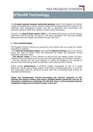 The 6-speed manual compact automated gearbox used in the Peugeot and Citroën
ranges since 2008 was a natural choice to mate with the diesel powertrain thanks to its
automatic shift management system and role in optimising fuel consumption (an
automatic gearbox would have resulted in higher carbon emissions).
Similarly, the Stop & Start system (STT) on the diesel hybrid grew out of the Group’s
experience with the Citroën C2 and C3. The latest generation STT has been broadly
deployed across the Peugeot and Citroën line-ups since 2011.
2. Use a parallel design.
PSA Peugeot Citroën’s hybrids are powered by two systems that can propel the vehicle
separately or together:
- The internal combustion engine works best in highway driving, and can be used to
power any type of vehicle, while still delivering the safety and enjoyable driving
experience customers want.
- The electric motor is more efficient at start-up and low speeds (under 55 kmh),
conditions that correspond to city driving—the most appropriate use for electric vehicles.
- The two systems can also work together in certain circumstances, for example to
provide extra boost during sudden acceleration when passing another vehicle.
Hybrid vehicle performance is therefore directly comparable to that of a single
powertrain vehicle with a larger engine, while offering breakthrough gains in terms of
fuel consumption and CO2 emissions (around 35% less in combined-cycle driving, for
equivalent performance).
These two fundamental choices—leveraging the Group’s expertise in HDi
engines and electric motors and using a parallel design—paved the way for an
innovative architecture combining, for the first time, a front-mounted internal
combustion engine and an electric motor in the rear.
 