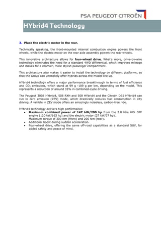 3. Place the electric motor in the rear.
Technically speaking, the front-mounted internal combustion engine powers the front
wheels, while the electric motor on the rear axle assembly powers the rear wheels.
This innovative architecture allows for four-wheel drive. What’s more, drive-by-wire
technology eliminates the need for a standard 4WD differential, which improves mileage
and makes for a roomier, more stylish passenger compartment.
This architecture also makes it easier to install the technology on different platforms, so
that the Group can ultimately offer hybrids across the model line-up.
HYbrid4 technology offers a major performance breakthrough in terms of fuel efficiency
and CO2 emissions, which stand at 99 g -109 g per km, depending on the model. This
represents a reduction of around 35% in combined-cycle driving.
The Peugeot 3008 HYbrid4, 508 RXH and 508 HYbrid4 and the Citroën DS5 HYbrid4 can
run in zero emission (ZEV) mode, which drastically reduces fuel consumption in city
driving. A vehicle in ZEV mode offers an amazingly noiseless, carbon-free ride.
HYbrid4 technology delivers high performance:
• Maximum combined power of 147 kW/200 hp from the 2.0 litre HDi DPF
engine (120 kW/163 hp) and the electric motor (27 kW/37 hp).
Maximum torque of 300 Nm (front) and 200 Nm (rear).
• Additional boost during sudden acceleration.
• Four-wheel drive, offering the same off-road capabilities as a standard SUV, for
added safety and peace of mind.
 