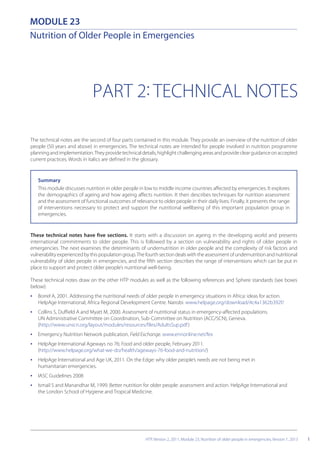 PART 2: TECHNICAL NOTES
The technical notes are the second of four parts contained in this module. They provide an overview of the nutrition of older
people (50 years and above) in emergencies. The technical notes are intended for people involved in nutrition programme
planningandimplementation.Theyprovidetechnicaldetails,highlightchallengingareasandprovideclearguidanceonaccepted
current practices. Words in italics are defined in the glossary.
Summary
This module discusses nutrition in older people in low to middle income countries affected by emergencies. It explores
the demographics of ageing and how ageing affects nutrition. It then describes techniques for nutrition assessment
and the assessment of functional outcomes of relevance to older people in their daily lives. Finally, it presents the range
of interventions necessary to protect and support the nutritional wellbeing of this important population group in
emergencies.
1
MODULE 23
Nutrition of Older People in Emergencies
These technical notes have five sections. It starts with a discussion on ageing in the developing world and presents
international commitments to older people. This is followed by a section on vulnerability and rights of older people in
emergencies. The next examines the determinants of undernutrition in older people and the complexity of risk factors and
vulnerabilityexperiencedbythispopulationgroup.Thefourthsectiondealswiththeassessmentofundernutritionandnutritional
vulnerability of older people in emergencies, and the fifth section describes the range of interventions which can be put in
place to support and protect older people’s nutritional well-being.
These technical notes draw on the other HTP modules as well as the following references and Sphere standards (see boxes
below):
• Borrel A, 2001. Addressing the nutritional needs of older people in emergency situations in Africa: ideas for action.
HelpAge International, Africa Regional Development Centre. Nairobi. www.helpage.org/download/4c4a1362b392f/
• Collins S, Duffield A and Myatt M, 2000. Assessment of nutritional status in emergency-affected populations.
UN Administrative Committee on Coordination, Sub-Committee on Nutrition (ACC/SCN), Geneva.
(http://www.unscn.org/layout/modules/resources/files/AdultsSup.pdf)
• Emergency Nutrition Network publication, Field Exchange. www.ennonline.net/fex
• HelpAge International Ageways no 76; Food and older people, February 2011.
(http://www.helpage.org/what-we-do/health/ageways-76-food-and-nutrition/)
• HelpAge International and Age UK, 2011. On the Edge: why older people’s needs are not being met in
humanitarian emergencies.
• IASC Guidelines 2008
• Ismail S and Manandhar M, 1999. Better nutrition for older people: assessment and action. HelpAge International and
the London School of Hygiene and Tropical Medicine.
HTP, Version 2, 2011, Module 23, Nutrition of older people in emergencies, Version 1, 2013
 
