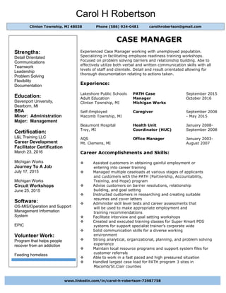 Carol H Robertson
CASE MANAGER
Experienced Case Manager working with unemployed population.
Specializing in facilitating employee readiness training workshops.
Focused on problem solving barriers and relationship building. Abe to
effectively utilize both verbal and written communication skills with all
levels of staff and clientele. Detail and result orientated allowing for
thorough documentation relating to actions taken.
Experience:
Lakeshore Public Schools PATH Case September 2015
Adult Education Manager October 2016
Clinton Township, MI Michigan Works
Self-Employed Caregiver September 2008
Macomb Township, MI - May 2015
Beaumont Hospital Health Unit January 2008-
Troy, MI Coordinator (HUC) September 2008
AQS Office Manager January 2003-
Mt. Clemens, MI August 2007
Career Accomplishments and Skills:
 Assisted customers in obtaining gainful employment or
entering into career training
 Managed multiple caseloads at various stages of applicants
and customers with the PATH (Partnership, Accountability,
Training, and Hope) program
 Advise customers on barrier resolutions, relationship
building, and goal setting
 Instructed customers in researching and creating suitable
resumes and cover letters
 Administer skill level tests and career assessments that
will be used to make appropriate employment and
training recommendations
 Facilitate interview and goal setting workshops
 Created and executed training classes for Super Kmart POS
systems for support specialist trainer’s corporate wide
 Solid communication skills for a diverse working
environment
 Strong analytical, organizational, planning, and problem solving
experience
 Maintain local resource programs and support system files for
customer referrals
 Able to work in a fast paced and high pressured situation
 Handled largest case load for PATH program 3 sites in
Macomb/St.Clair counties
Clinton Township, MI 48038 Phone (586) 924-0481 carolhrobertson@gmail.com
Strengths:
Detail Orientated
Communications
Teamwork
Leadership
Problem Solving
Flexibility
Documentation
Education:
Davenport University,
Dearborn, MI
BBA
Minor: Administration
Major: Management
Certification:
L&L Training LLC
Career Development
Facilitator Certification
March 23, 2016
Michigan Works
Journey To A Job
July 17, 2015
Michigan Works
Circuit Workshops
June 25, 2015
Software:
OS-MIS/Operation and Support
Management Information
System
EPIC
Volunteer Work:
Program that helps people
recover from an addiction
Feeding homeless
www.linkedin.com/in/carol-h-robertson-73987758
 